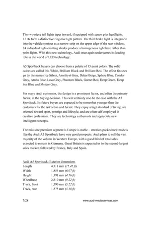 The two-piece tail lights taper inward; if equipped with xenon plus headlights,
LEDs form a distinctive ring-like light pattern. The third brake light is integrated
into the vehicle contour as a narrow strip on the upper edge of the rear window.
24 individual light-emitting diodes produce a homogenous light here rather than
point lights. With this new technology, Audi once again underscores its leading
role in the world of LED technology.

A5 Sportback buyers can choose from a palette of 15 paint colors. The solid
colors are called Ibis White, Brilliant Black and Brilliant Red. The effect finishes
go by the names Ice Silver, Amethyst Gray, Dakar Beige, Sphere Blue, Condor
Gray, Aruba Blue, Lava Gray, Phantom Black, Garnet Red, Deep Green, Deep
Sea Blue and Meteor Gray.

For many Audi customers, the design is a prominent factor, and often the primary
factor, in the buying decision. This will certainly also be the case with the A5
Sportback. Its future buyers are expected to be somewhat younger than the
customers for the A4 Sedan and Avant. They enjoy a high standard of living, are
oriented toward sport, prestige and lifestyle, and are often self-employed in
creative professions. They are technology enthusiasts and appreciate new
intelligent concepts.

The mid-size premium segment is Europe is stable – emotion-packed new models
like the Audi A5 Sportback have very good prospects. Audi plans to sell the vast
majority of the volume in Western Europe, with a good third of total sales
expected to remain in Germany. Great Britain is expected to be the second-largest
sales market, followed by France, Italy and Spain.



Audi A5 Sportback: Exterior dimensions
Length              4,711 mm (15.45 ft)
Width               1,854 mm (6.07 ft)
Height              1,391 mm (4.56 ft)
Wheelbase           2,810 mm (9.22 ft)
Track, front        1,590 mm (5.22 ft)
Track, rear         1,575 mm (5.18 ft)


7/28                                            www.audi-mediaservices.com
 