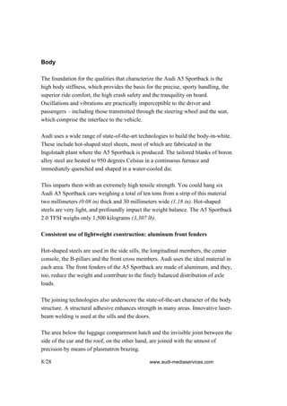 Body

The foundation for the qualities that characterize the Audi A5 Sportback is the
high body stiffness, which provides the basis for the precise, sporty handling, the
superior ride comfort, the high crash safety and the tranquility on board.
Oscillations and vibrations are practically imperceptible to the driver and
passengers – including those transmitted through the steering wheel and the seat,
which comprise the interface to the vehicle.

Audi uses a wide range of state-of-the-art technologies to build the body-in-white.
These include hot-shaped steel sheets, most of which are fabricated in the
Ingolstadt plant where the A5 Sportback is produced. The tailored blanks of boron
alloy steel are heated to 950 degrees Celsius in a continuous furnace and
immediately quenched and shaped in a water-cooled die.

This imparts them with an extremely high tensile strength. You could hang six
Audi A5 Sportback cars weighing a total of ten tons from a strip of this material
two millimeters (0.08 in) thick and 30 millimeters wide (1.18 in). Hot-shaped
steels are very light, and profoundly impact the weight balance. The A5 Sportback
2.0 TFSI weighs only 1,500 kilograms (3,307 lb).

Consistent use of lightweight construction: aluminum front fenders

Hot-shaped steels are used in the side sills, the longitudinal members, the center
console, the B-pillars and the front cross members. Audi uses the ideal material in
each area. The front fenders of the A5 Sportback are made of aluminum, and they,
too, reduce the weight and contribute to the finely balanced distribution of axle
loads.

The joining technologies also underscore the state-of-the-art character of the body
structure. A structural adhesive enhances strength in many areas. Innovative laser-
beam welding is used at the sills and the doors.

The area below the luggage compartment hatch and the invisible joint between the
side of the car and the roof, on the other hand, are joined with the utmost of
precision by means of plasmatron brazing.

8/28                                            www.audi-mediaservices.com
 