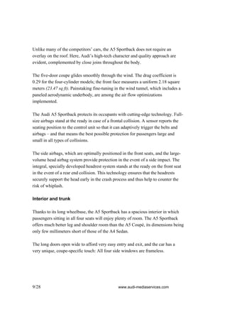 Unlike many of the competitors’ cars, the A5 Sportback does not require an
overlay on the roof. Here, Audi’s high-tech character and quality approach are
evident, complemented by close joins throughout the body.

The five-door coupe glides smoothly through the wind. The drag coefficient is
0.29 for the four-cylinder models; the front face measures a uniform 2.18 square
meters (23.47 sq ft). Painstaking fine-tuning in the wind tunnel, which includes a
paneled aerodynamic underbody, are among the air flow optimizations
implemented.

The Audi A5 Sportback protects its occupants with cutting-edge technology. Full-
size airbags stand at the ready in case of a frontal collision. A sensor reports the
seating position to the control unit so that it can adaptively trigger the belts and
airbags – and that means the best possible protection for passengers large and
small in all types of collisions.

The side airbags, which are optimally positioned in the front seats, and the large-
volume head airbag system provide protection in the event of a side impact. The
integral, specially developed headrest system stands at the ready on the front seat
in the event of a rear end collision. This technology ensures that the headrests
securely support the head early in the crash process and thus help to counter the
risk of whiplash.

Interior and trunk

Thanks to its long wheelbase, the A5 Sportback has a spacious interior in which
passengers sitting in all four seats will enjoy plenty of room. The A5 Sportback
offers much better leg and shoulder room than the A5 Coupé, its dimensions being
only few millimeters short of those of the A4 Sedan.

The long doors open wide to afford very easy entry and exit, and the car has a
very unique, coupe-specific touch: All four side windows are frameless.




9/28                                           www.audi-mediaservices.com
 