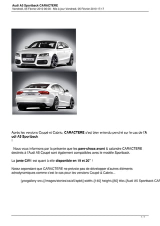 Audi A5 Sportback CARACTERE
Vendredi, 05 Février 2010 00:00 - Mis à jour Vendredi, 05 Février 2010 17:17




Après les versions Coupé et Cabrio, CARACTERE s'est bien entendu penché sur le cas de l'A
udi A5 Sportback
!

 Nous vous informons par la présente que les pare-chocs avant & calandre CARACTERE
destinés à l'Audi A5 Coupé sont également compatibles avec le modèle Sportback.

La jante CW1 est quant à elle disponible en 19 et 20" !

Notez cependant que CARACTERE ne prévoie pas de développer d'autres éléments
aérodynamiques comme c'est le cas pour les versions Coupé & Cabrio...

       {yoogallery src=[/images/stories/ca/a5/spbk] width=[140] height=[80] title=[Audi A5 Sportback CAR


 




                                                                                          1/1
 
