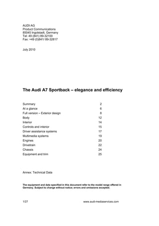 AUDI AG
Product Communications
85045 Ingolstadt, Germany
Tel: 49 (841) 89-32100
Fax: +49 (0)841/ 89-32817


July 2010




The Audi A7 Sportback – elegance and efficiency


Summary                                                           2
At a glance                                                       6
Full version – Exterior design                                    8
Body                                                             12
Interior                                                         14
Controls and interior                                            15
Driver assistance systems                                        17
Multimedia systems                                               19
Engines                                                          20
Drivetrain                                                       22
Chassis                                                          24
Equipment and trim                                               25




Annex: Technical Data



The equipment and data specified in this document refer to the model range offered in
Germany. Subject to change without notice; errors and omissions excepted.




1/27                                                www.audi-mediaservices.com
 