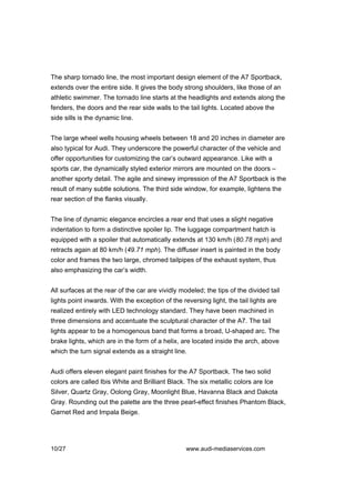 The sharp tornado line, the most important design element of the A7 Sportback,
extends over the entire side. It gives the body strong shoulders, like those of an
athletic swimmer. The tornado line starts at the headlights and extends along the
fenders, the doors and the rear side walls to the tail lights. Located above the
side sills is the dynamic line.


The large wheel wells housing wheels between 18 and 20 inches in diameter are
also typical for Audi. They underscore the powerful character of the vehicle and
offer opportunities for customizing the car’s outward appearance. Like with a
sports car, the dynamically styled exterior mirrors are mounted on the doors –
another sporty detail. The agile and sinewy impression of the A7 Sportback is the
result of many subtle solutions. The third side window, for example, lightens the
rear section of the flanks visually.


The line of dynamic elegance encircles a rear end that uses a slight negative
indentation to form a distinctive spoiler lip. The luggage compartment hatch is
equipped with a spoiler that automatically extends at 130 km/h (80.78 mph) and
retracts again at 80 km/h (49.71 mph). The diffuser insert is painted in the body
color and frames the two large, chromed tailpipes of the exhaust system, thus
also emphasizing the car’s width.


All surfaces at the rear of the car are vividly modeled; the tips of the divided tail
lights point inwards. With the exception of the reversing light, the tail lights are
realized entirely with LED technology standard. They have been machined in
three dimensions and accentuate the sculptural character of the A7. The tail
lights appear to be a homogenous band that forms a broad, U-shaped arc. The
brake lights, which are in the form of a helix, are located inside the arch, above
which the turn signal extends as a straight line.


Audi offers eleven elegant paint finishes for the A7 Sportback. The two solid
colors are called Ibis White and Brilliant Black. The six metallic colors are Ice
Silver, Quartz Gray, Oolong Gray, Moonlight Blue, Havanna Black and Dakota
Gray. Rounding out the palette are the three pearl-effect finishes Phantom Black,
Garnet Red and Impala Beige.




10/27                                             www.audi-mediaservices.com
 