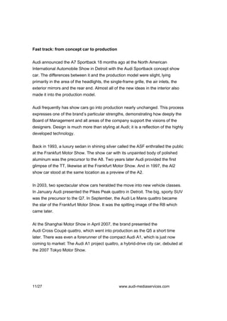 Fast track: from concept car to production


Audi announced the A7 Sportback 18 months ago at the North American
International Automobile Show in Detroit with the Audi Sportback concept show
car. The differences between it and the production model were slight, lying
primarily in the area of the headlights, the single-frame grille, the air inlets, the
exterior mirrors and the rear end. Almost all of the new ideas in the interior also
made it into the production model.


Audi frequently has show cars go into production nearly unchanged. This process
expresses one of the brand’s particular strengths, demonstrating how deeply the
Board of Management and all areas of the company support the visions of the
designers. Design is much more than styling at Audi; it is a reflection of the highly
developed technology.


Back in 1993, a luxury sedan in shining silver called the ASF enthralled the public
at the Frankfurt Motor Show. The show car with its unpainted body of polished
aluminum was the precursor to the A8. Two years later Audi provided the first
glimpse of the TT, likewise at the Frankfurt Motor Show. And in 1997, the Al2
show car stood at the same location as a preview of the A2.


In 2003, two spectacular show cars heralded the move into new vehicle classes.
In January Audi presented the Pikes Peak quattro in Detroit. The big, sporty SUV
was the precursor to the Q7. In September, the Audi Le Mans quattro became
the star of the Frankfurt Motor Show. It was the spitting image of the R8 which
came later.


At the Shanghai Motor Show in April 2007, the brand presented the
Audi Cross Coupé quattro, which went into production as the Q5 a short time
later. There was even a forerunner of the compact Audi A1, which is just now
coming to market: The Audi A1 project quattro, a hybrid-drive city car, debuted at
the 2007 Tokyo Motor Show.




11/27                                             www.audi-mediaservices.com
 