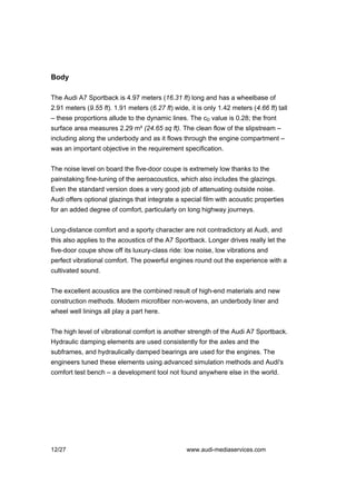 Body

The Audi A7 Sportback is 4.97 meters (16.31 ft) long and has a wheelbase of
2.91 meters (9.55 ft). 1.91 meters (6.27 ft) wide, it is only 1.42 meters (4.66 ft) tall
– these proportions allude to the dynamic lines. The cD value is 0.28; the front
surface area measures 2.29 m² (24.65 sq ft). The clean flow of the slipstream –
including along the underbody and as it flows through the engine compartment –
was an important objective in the requirement specification.


The noise level on board the five-door coupe is extremely low thanks to the
painstaking fine-tuning of the aeroacoustics, which also includes the glazings.
Even the standard version does a very good job of attenuating outside noise.
Audi offers optional glazings that integrate a special film with acoustic properties
for an added degree of comfort, particularly on long highway journeys.


Long-distance comfort and a sporty character are not contradictory at Audi, and
this also applies to the acoustics of the A7 Sportback. Longer drives really let the
five-door coupe show off its luxury-class ride: low noise, low vibrations and
perfect vibrational comfort. The powerful engines round out the experience with a
cultivated sound.


The excellent acoustics are the combined result of high-end materials and new
construction methods. Modern microfiber non-wovens, an underbody liner and
wheel well linings all play a part here.


The high level of vibrational comfort is another strength of the Audi A7 Sportback.
Hydraulic damping elements are used consistently for the axles and the
subframes, and hydraulically damped bearings are used for the engines. The
engineers tuned these elements using advanced simulation methods and Audi's
comfort test bench – a development tool not found anywhere else in the world.




12/27                                             www.audi-mediaservices.com
 