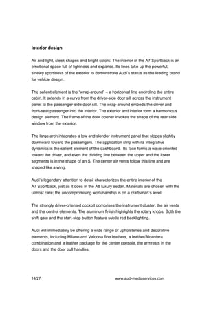 Interior design

Air and light, sleek shapes and bright colors: The interior of the A7 Sportback is an
emotional space full of lightness and expanse. Its lines take up the powerful,
sinewy sportiness of the exterior to demonstrate Audi’s status as the leading brand
for vehicle design.


The salient element is the “wrap-around” – a horizontal line encircling the entire
cabin. It extends in a curve from the driver-side door sill across the instrument
panel to the passenger-side door sill. The wrap-around embeds the driver and
front-seat passenger into the interior. The exterior and interior form a harmonious
design element. The frame of the door opener invokes the shape of the rear side
window from the exterior.


The large arch integrates a low and slender instrument panel that slopes slightly
downward toward the passengers. The application strip with its integrative
dynamics is the salient element of the dashboard. Its face forms a wave oriented
toward the driver, and even the dividing line between the upper and the lower
segments is in the shape of an S. The center air vents follow this line and are
shaped like a wing.


Audi’s legendary attention to detail characterizes the entire interior of the
A7 Sportback, just as it does in the A8 luxury sedan. Materials are chosen with the
utmost care; the uncompromising workmanship is on a craftsman’s level.


The strongly driver-oriented cockpit comprises the instrument cluster, the air vents
and the control elements. The aluminum finish highlights the rotary knobs. Both the
shift gate and the start-stop button feature subtle red backlighting.


Audi will immediately be offering a wide range of upholsteries and decorative
elements, including Milano and Valcona fine leathers, a leather/Alcantara
combination and a leather package for the center console, the armrests in the
doors and the door pull handles.




14/27                                            www.audi-mediaservices.com
 