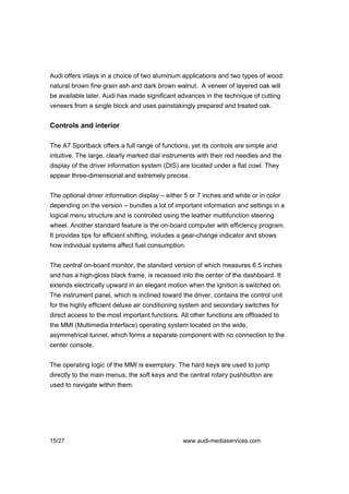 Audi offers inlays in a choice of two aluminum applications and two types of wood:
natural brown fine grain ash and dark brown walnut. A veneer of layered oak will
be available later. Audi has made significant advances in the technique of cutting
veneers from a single block and uses painstakingly prepared and treated oak.


Controls and interior

The A7 Sportback offers a full range of functions, yet its controls are simple and
intuitive. The large, clearly marked dial instruments with their red needles and the
display of the driver information system (DIS) are located under a flat cowl. They
appear three-dimensional and extremely precise.


The optional driver information display – either 5 or 7 inches and white or in color
depending on the version – bundles a lot of important information and settings in a
logical menu structure and is controlled using the leather multifunction steering
wheel. Another standard feature is the on-board computer with efficiency program.
It provides tips for efficient shifting, includes a gear-change indicator and shows
how individual systems affect fuel consumption.


The central on-board monitor, the standard version of which measures 6.5 inches
and has a high-gloss black frame, is recessed into the center of the dashboard. It
extends electrically upward in an elegant motion when the ignition is switched on.
The instrument panel, which is inclined toward the driver, contains the control unit
for the highly efficient deluxe air conditioning system and secondary switches for
direct access to the most important functions. All other functions are offloaded to
the MMI (Multimedia Interface) operating system located on the wide,
asymmetrical tunnel, which forms a separate component with no connection to the
center console.


The operating logic of the MMI is exemplary. The hard keys are used to jump
directly to the main menus; the soft keys and the central rotary pushbutton are
used to navigate within them.




15/27                                           www.audi-mediaservices.com
 