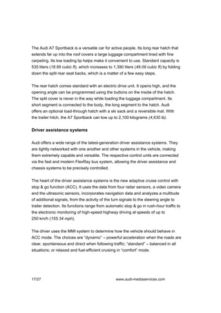 The Audi A7 Sportback is a versatile car for active people. Its long rear hatch that
extends far up into the roof covers a large luggage compartment lined with fine
carpeting. Its low loading lip helps make it convenient to use. Standard capacity is
535 liters (18.89 cubic ft), which increases to 1,390 liters (49.09 cubic ft) by folding
down the split rear seat backs, which is a matter of a few easy steps.


The rear hatch comes standard with an electric drive unit. It opens high, and the
opening angle can be programmed using the buttons on the inside of the hatch.
The split cover is never in the way while loading the luggage compartment. Its
short segment is connected to the body, the long segment to the hatch. Audi
offers an optional load-through hatch with a ski sack and a reversible mat. With
the trailer hitch, the A7 Sportback can tow up to 2,100 kilograms (4,630 lb).


Driver assistance systems

Audi offers a wide range of the latest-generation driver assistance systems. They
are tightly networked with one another and other systems in the vehicle, making
them extremely capable and versatile. The respective control units are connected
via the fast and modern FlexRay bus system, allowing the driver assistance and
chassis systems to be precisely controlled.


The heart of the driver assistance systems is the new adaptive cruise control with
stop & go function (ACC). It uses the data from four radar sensors, a video camera
and the ultrasonic sensors, incorporates navigation data and analyzes a multitude
of additional signals, from the activity of the turn signals to the steering angle to
trailer detection. Its functions range from automatic stop & go in rush-hour traffic to
the electronic monitoring of high-speed highway driving at speeds of up to
250 km/h (155.34 mph).


The driver uses the MMI system to determine how the vehicle should behave in
ACC mode. The choices are “dynamic” – powerful acceleration when the roads are
clear, spontaneous and direct when following traffic; “standard” – balanced in all
situations; or relaxed and fuel-efficient cruising in “comfort” mode.




17/27                                             www.audi-mediaservices.com
 