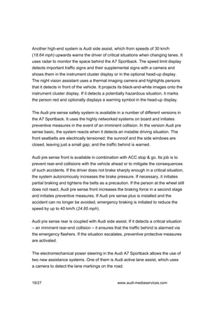 Another high-end system is Audi side assist, which from speeds of 30 km/h
(18.64 mph) upwards warns the driver of critical situations when changing lanes. It
uses radar to monitor the space behind the A7 Sportback. The speed limit display
detects important traffic signs and their supplemental signs with a camera and
shows them in the instrument cluster display or in the optional head-up display.
The night vision assistant uses a thermal imaging camera and highlights persons
that it detects in front of the vehicle. It projects its black-and-white images onto the
instrument cluster display. If it detects a potentially hazardous situation, it marks
the person red and optionally displays a warning symbol in the head-up display.


The Audi pre sense safety system is available in a number of different versions in
the A7 Sportback. It uses the highly networked systems on board and initiates
preventive measures in the event of an imminent collision. In the version Audi pre
sense basic, the system reacts when it detects an instable driving situation. The
front seatbelts are electrically tensioned; the sunroof and the side windows are
closed, leaving just a small gap; and the traffic behind is warned.


Audi pre sense front is available in combination with ACC stop & go. Its job is to
prevent rear-end collisions with the vehicle ahead or to mitigate the consequences
of such accidents. If the driver does not brake sharply enough in a critical situation,
the system autonomously increases the brake pressure. If necessary, it initiates
partial braking and tightens the belts as a precaution. If the person at the wheel still
does not react, Audi pre sense front increases the braking force in a second stage
and initiates preventive measures. If Audi pre sense plus is installed and the
accident can no longer be avoided, emergency braking is initiated to reduce the
speed by up to 40 km/h (24.85 mph).


Audi pre sense rear is coupled with Audi side assist. If it detects a critical situation
– an imminent rear-end collision – it ensures that the traffic behind is alarmed via
the emergency flashers. If the situation escalates, preventive protective measures
are activated.


The electromechanical power steering in the Audi A7 Sportback allows the use of
two new assistance systems. One of them is Audi active lane assist, which uses
a camera to detect the lane markings on the road.



18/27                                             www.audi-mediaservices.com
 