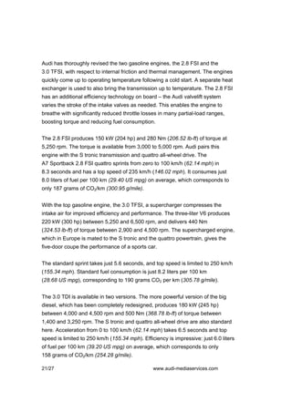 Audi has thoroughly revised the two gasoline engines, the 2.8 FSI and the
3.0 TFSI, with respect to internal friction and thermal management. The engines
quickly come up to operating temperature following a cold start. A separate heat
exchanger is used to also bring the transmission up to temperature. The 2.8 FSI
has an additional efficiency technology on board – the Audi valvelift system
varies the stroke of the intake valves as needed. This enables the engine to
breathe with significantly reduced throttle losses in many partial-load ranges,
boosting torque and reducing fuel consumption.


The 2.8 FSI produces 150 kW (204 hp) and 280 Nm (206.52 lb-ft) of torque at
5,250 rpm. The torque is available from 3,000 to 5,000 rpm. Audi pairs this
engine with the S tronic transmission and quattro all-wheel drive. The
A7 Sportback 2.8 FSI quattro sprints from zero to 100 km/h (62.14 mph) in
8.3 seconds and has a top speed of 235 km/h (146.02 mph). It consumes just
8.0 liters of fuel per 100 km (29.40 US mpg) on average, which corresponds to
only 187 grams of CO2/km (300.95 g/mile).


With the top gasoline engine, the 3.0 TFSI, a supercharger compresses the
intake air for improved efficiency and performance. The three-liter V6 produces
220 kW (300 hp) between 5,250 and 6,500 rpm, and delivers 440 Nm
(324.53 lb-ft) of torque between 2,900 and 4,500 rpm. The supercharged engine,
which in Europe is mated to the S tronic and the quattro powertrain, gives the
five-door coupe the performance of a sports car.


The standard sprint takes just 5.6 seconds, and top speed is limited to 250 km/h
(155.34 mph). Standard fuel consumption is just 8.2 liters per 100 km
(28.68 US mpg), corresponding to 190 grams CO2 per km (305.78 g/mile).


The 3.0 TDI is available in two versions. The more powerful version of the big
diesel, which has been completely redesigned, produces 180 kW (245 hp)
between 4,000 and 4,500 rpm and 500 Nm (368.78 lb-ft) of torque between
1,400 and 3,250 rpm. The S tronic and quattro all-wheel drive are also standard
here. Acceleration from 0 to 100 km/h (62.14 mph) takes 6.5 seconds and top
speed is limited to 250 km/h (155.34 mph). Efficiency is impressive: just 6.0 liters
of fuel per 100 km (39.20 US mpg) on average, which corresponds to only
158 grams of CO2/km (254.28 g/mile).

21/27                                           www.audi-mediaservices.com
 