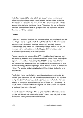 Audi offers the sport differential, a high-tech axle drive, as a complementary
option that actively distributes the power between the rear wheels. When the
driver steers or accelerates in a curve, much of the torque flows to the outside
wheel – in turn perfectly re-orienting the car. The system nips any tendency for
oversteer or understeer in the bud, giving the large five-door coupe maximum
dynamics and driving precision.


Chassis

The Audi A7 Sportback combines the supreme comfort of a luxury sedan with the
handling of a sporty coupe thanks to its sophisticated chassis. All control arms
and many other components are made of aluminum. The track measures
1.64 meters (5.38 ft) up front and 1.63 meters (5.35 ft) at the rear. The five-link
front suspension and the track-controlled, trapezoidal link rear suspension
provide for superior driving and comfort qualities.


The electromechanical steering of the A7 Sportback has been developed from
the ground up. Its servo boost varies as a function of driving speed. Steering feel
is precise and sensitive; the steering ratio of 15.87:1 is very direct. The new
electromechanical power steering is also very efficient because it does not have
to draw any energy while driving straight ahead. It saves as much as 0.3 liters per
100 km. The steering works closely together with the optional Audi active lane
assist system.


The Audi Q7 comes standard with a comfortable steel-spring suspension. An
optional sport suspension with a 10-millimeter lower ride height is also available,
and quattro GmbH offers an even tauter sport suspension. Audi also offers an
optional air suspension with four electronically controlled shock absorbers. The
adaptive air suspension has been redesigned, with struts up front and separate
air springs and dampers in the back.


The system sets the ride height of the body to one of three different levels as a
function of speed and the wishes of the driver. It lowers the body on the highway
for improved stability and lower fuel consumption.




24/27                                            www.audi-mediaservices.com
 