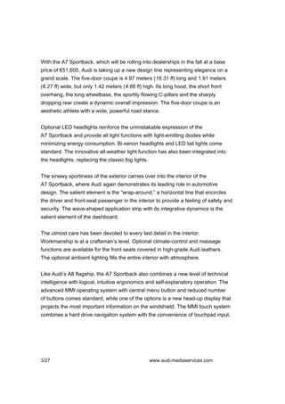 With the A7 Sportback, which will be rolling into dealerships in the fall at a base
price of €51,600, Audi is taking up a new design line representing elegance on a
grand scale. The five-door coupe is 4.97 meters (16.31 ft) long and 1.91 meters
(6.27 ft) wide, but only 1.42 meters (4.66 ft) high. Its long hood, the short front
overhang, the long wheelbase, the sportily flowing C-pillars and the sharply
dropping rear create a dynamic overall impression. The five-door coupe is an
aesthetic athlete with a wide, powerful road stance.


Optional LED headlights reinforce the unmistakable expression of the
A7 Sportback and provide all light functions with light-emitting diodes while
minimizing energy consumption. Bi-xenon headlights and LED tail lights come
standard. The innovative all-weather light function has also been integrated into
the headlights, replacing the classic fog lights.


The sinewy sportiness of the exterior carries over into the interior of the
A7 Sportback, where Audi again demonstrates its leading role in automotive
design. The salient element is the “wrap-around,” a horizontal line that encircles
the driver and front-seat passenger in the interior to provide a feeling of safety and
security. The wave-shaped application strip with its integrative dynamics is the
salient element of the dashboard.


The utmost care has been devoted to every last detail in the interior.
Workmanship is at a craftsman’s level. Optional climate-control and massage
functions are available for the front seats covered in high-grade Audi leathers.
The optional ambient lighting fills the entire interior with atmosphere.


Like Audi’s A8 flagship, the A7 Sportback also combines a new level of technical
intelligence with logical, intuitive ergonomics and self-explanatory operation. The
advanced MMI operating system with central menu button and reduced number
of buttons comes standard, while one of the options is a new head-up display that
projects the most important information on the windshield. The MMI touch system
combines a hard drive navigation system with the convenience of touchpad input.




3/27                                                www.audi-mediaservices.com
 