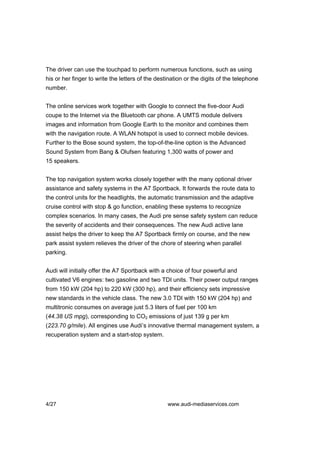 The driver can use the touchpad to perform numerous functions, such as using
his or her finger to write the letters of the destination or the digits of the telephone
number.


The online services work together with Google to connect the five-door Audi
coupe to the Internet via the Bluetooth car phone. A UMTS module delivers
images and information from Google Earth to the monitor and combines them
with the navigation route. A WLAN hotspot is used to connect mobile devices.
Further to the Bose sound system, the top-of-the-line option is the Advanced
Sound System from Bang & Olufsen featuring 1,300 watts of power and
15 speakers.


The top navigation system works closely together with the many optional driver
assistance and safety systems in the A7 Sportback. It forwards the route data to
the control units for the headlights, the automatic transmission and the adaptive
cruise control with stop & go function, enabling these systems to recognize
complex scenarios. In many cases, the Audi pre sense safety system can reduce
the severity of accidents and their consequences. The new Audi active lane
assist helps the driver to keep the A7 Sportback firmly on course, and the new
park assist system relieves the driver of the chore of steering when parallel
parking.


Audi will initially offer the A7 Sportback with a choice of four powerful and
cultivated V6 engines: two gasoline and two TDI units. Their power output ranges
from 150 kW (204 hp) to 220 kW (300 hp), and their efficiency sets impressive
new standards in the vehicle class. The new 3.0 TDI with 150 kW (204 hp) and
multitronic consumes on average just 5.3 liters of fuel per 100 km
(44.38 US mpg), corresponding to CO2 emissions of just 139 g per km
(223.70 g/mile). All engines use Audi’s innovative thermal management system, a
recuperation system and a start-stop system.




4/27                                              www.audi-mediaservices.com
 