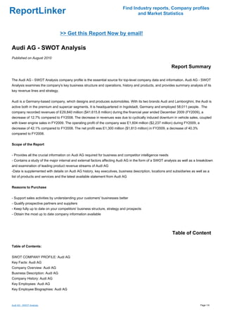 Find Industry reports, Company profiles
ReportLinker                                                                     and Market Statistics



                                  >> Get this Report Now by email!

Audi AG - SWOT Analysis
Published on August 2010

                                                                                                            Report Summary

The Audi AG - SWOT Analysis company profile is the essential source for top-level company data and information. Audi AG - SWOT
Analysis examines the company's key business structure and operations, history and products, and provides summary analysis of its
key revenue lines and strategy.


Audi is a Germany-based company, which designs and produces automobiles. With its two brands Audi and Lamborghini, the Audi is
active both in the premium and supercar segments. It is headquartered in Ingolstadt, Germany and employed 58,011 people. The
company recorded revenues of E29,840 million ($41,615.8 million) during the financial year ended December 2009 (FY2009), a
decrease of 12.7% compared to FY2008. The decrease in revenues was due to cyclically induced downturn in vehicle sales, coupled
with lower engine sales in FY2009. The operating profit of the company was E1,604 million ($2,237 million) during FY2009, a
decrease of 42.1% compared to FY2008. The net profit was E1,300 million ($1,813 million) in FY2009, a decrease of 40.3%
compared to FY2008.


Scope of the Report


- Provides all the crucial information on Audi AG required for business and competitor intelligence needs
- Contains a study of the major internal and external factors affecting Audi AG in the form of a SWOT analysis as well as a breakdown
and examination of leading product revenue streams of Audi AG
-Data is supplemented with details on Audi AG history, key executives, business description, locations and subsidiaries as well as a
list of products and services and the latest available statement from Audi AG


Reasons to Purchase


- Support sales activities by understanding your customers' businesses better
- Qualify prospective partners and suppliers
- Keep fully up to date on your competitors' business structure, strategy and prospects
- Obtain the most up to date company information available




                                                                                                            Table of Content

Table of Contents:


SWOT COMPANY PROFILE: Audi AG
Key Facts: Audi AG
Company Overview: Audi AG
Business Description: Audi AG
Company History: Audi AG
Key Employees: Audi AG
Key Employee Biographies: Audi AG



Audi AG - SWOT Analysis                                                                                                       Page 1/4
 