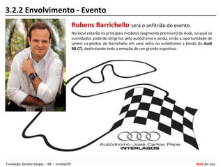 3.2.2 Envolvimento - Evento
                                             Rubens Barrichello será o anfitrião do evento.
                                             No local estarão os principais modelos (segmento premium) da Audi, no qual os
                                             convidados poderão dirigi-los pelo autódromo e ainda, terão a oportunidade de
                                             serem co-pilotos de Barrichello em uma volta no autódromo a bordo do Audi
                                             R8 GT, desfrutando toda a emoção de um grande esportivo.




Fundação Getúlio Vargas – IBE – Jundiaí/SP                                                                       Audi for you
 