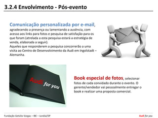 3.2.4 Envolvimento - Pós-evento

     Comunicação personalizada por e-mail,
     agradecendo a presença ou lamentando a ausência, com
     acesso aos links para fotos e pesquisa de satisfação para os
     que foram (atrelada a esta pesquisa estará a estratégia de
     venda, elaborada a seguir).
     Aqueles que responderem a pesquisa concorrerão a uma
     visita ao Centro de Desenvolvimento da Audi em Ingolstadt –
     Alemanha.




                      Au d i                     Book especial de fotos, selecionar
                                    for yo       fotos de cada convidado durante o evento. O
                                          u      gerente/vendedor vai pessoalmente entregar o
                                                 book e realizar uma proposta comercial.




Fundação Getúlio Vargas – IBE – Jundiaí/SP                                                 Audi for you
 