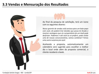 3.3 Vendas e Mensuração dos Resultados



                                             Ao final da pesquisa de satisfação, terá um ícone
                                             com os seguintes dizeres:
                                             Nosso gerente de vendas está ansioso para um bate-papo
                                             com você, ele poderá tirar dúvidas que possa ter ficado e
                                             mostrar vantagens que só o proprietário de um Audi pode
                                             desfrutar. Podemos ir até você ou se preferir, pode visitar
                                             uma de nossas concessionárias, vamos combinar? Temos
                                             uma outra surpresa pra você.

                                             Aceitando a proposta, automaticamente um
                                             calendário será sugerido para escolher o melhor
                                             dia e local onde além da proposta comercial, o
                                             cliente receberá o book.




Fundação Getúlio Vargas – IBE – Jundiaí/SP                                                            Audi for you
 