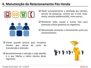 4. Manutenção do Relacionamento Pós-Venda
                                              Medir constantemente a satisfação dos clientes,
                                               através de pesquisas, contato por e-mail, mala-
                                               direta, contato telefônico/SAC, entre outros;

                                              Monitorar redes sociais e outros sites para
                                               eventuais críticas (positivas ou negativas);

                                              Manutenção constante e treinamentos junto aos
                                               concessionários;



  Visitas quando preciso para recuperar
   clientes que saíram da curva de
   manutenção e retenção;

  Reconhecimento e atenção a cada detalhe
   é o que fideliza e retém clientes deste
   segmento.


Fundação Getúlio Vargas – IBE – Jundiaí/SP                                            Audi for you
 