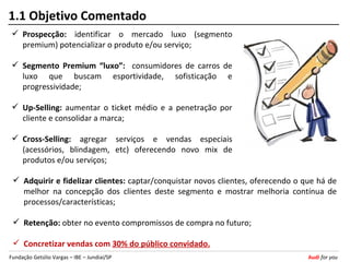 1.1 Objetivo Comentado
  Prospecção: identificar o mercado luxo (segmento
   premium) potencializar o produto e/ou serviço;

  Segmento Premium “luxo”: consumidores de carros de
   luxo que buscam esportividade, sofisticação e
   progressividade;

  Up-Selling: aumentar o ticket médio e a penetração por
   cliente e consolidar a marca;

  Cross-Selling: agregar serviços e vendas especiais
   (acessórios, blindagem, etc) oferecendo novo mix de
   produtos e/ou serviços;

  Adquirir e fidelizar clientes: captar/conquistar novos clientes, oferecendo o que há de
   melhor na concepção dos clientes deste segmento e mostrar melhoria contínua de
   processos/características;

  Retenção: obter no evento compromissos de compra no futuro;

  Concretizar vendas com 30% do público convidado.
Fundação Getúlio Vargas – IBE – Jundiaí/SP                                        Audi for you
 