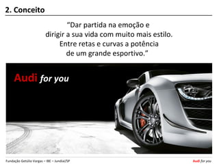 2. Conceito
                                  “Dar partida na emoção e
                          dirigir a sua vida com muito mais estilo.
                               Entre retas e curvas a potência
                                  de um grande esportivo.”


     Audi for you




Fundação Getúlio Vargas – IBE – Jundiaí/SP                            Audi for you
 
