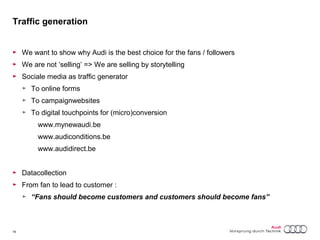 Traffic generation 
► We want to show why Audi is the best choice for the fans / followers 
► We are not ‘selling’ => We are selling by storytelling 
► Sociale media as traffic generator 
► To online forms 
► To campaignwebsites 
► To digital touchpoints for (micro)conversion 
www.mynewaudi.be 
www.audiconditions.be 
www.audidirect.be 
► Datacollection 
► From fan to lead to customer : 
► “Fans should become customers and customers should become fans” 
16 Titel oder Name, Abteilung, Datum 
 