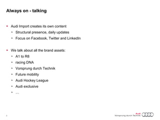 Always on - talking 
► Audi Import creates its own content 
► Structural presence, daily updates 
► Focus on Facebook, Twitter and LinkedIn 
► We talk about all the brand assets: 
► A1 to R8 
► racing DNA 
► Vorsprung durch Technik 
► Future mobility 
► Audi Hockey League 
► Audi exclusive 
► … 
7 Titel oder Name, Abteilung, Datum 
 