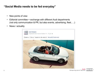 “Social Media needs to be fed everyday” 
► New points of view 
► Editorial committee + exchange with different Audi departments 
(not only communication & PR, but also events, advertising, fleet, …) 
► News / actuality 
8 Titel oder Name, Abteilung, Datum 
 