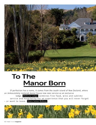 01




          To The
             Manor Born
      If perfection has a name, it comes from the south island of New Zealand, where
an immaculately restored manor house now sees service as an exclusive
              lodge. Otahuna Lodge c o m b i n e s f i n e f o o d , w i n e a n d s u b l i m e
      service and hospitality for an experience that you will never forget
– o r w a n t t o l e a v e . Story James McRory




                      02



42 / move / Audi magazine
 