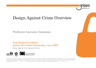 grippaclip.com

Design Against Crime Overview
Professor Lorraine Gamman

Audi Design Foundation
Sustain Our Nation Masterclass, June 2009
Design Against Crime Research Centre

The Grippa research programme, mainly funded by AHRC, is a collaboration between the Design Against Crime Research Centre, Central Saint Martins
College of Art & Design, University of the Arts London, and the UCL Jill Dando Institute of Security and Crime Science. Papers and other materials from
the programme are at www.grippaclip.com and wider practical and research material on preventing bag theft at www.inthebag.org.uk

 