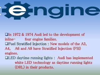 In 1972 & 1974 Audi led to the development of
inline- four engine families.
Fuel Stratified Injection : New models of the A3,
A4, A6 and A8 have Stratified Injection (FSI)
engines.
LED daytime running lights : Audi has implemented
white LED technology as daytime running lights
(DRL) in their products.
 