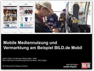 Mobile Mediennutzung und
 Vermarktung am Beispiel BILD.de Mobil

Esther Völker, Unit Manager Mobile Sales - ASMI
Marc Petschulat, Produktmanager BILD.de Mobil – BILD Digital


05. Februar 2013, M-Days Frankfurt
 
