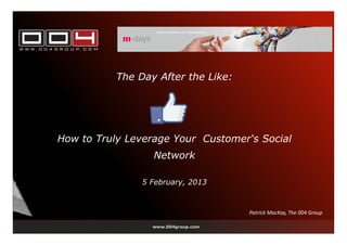 The Day After the Like:




How to Truly Leverage Your Customer‘s Social
                  Network

                5 February, 2013



                                     Patrick MacKay, The 004 Group

                  www.004group.com
 
