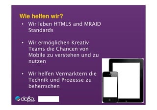 Wie helfen wir?
• Wir leben HTML5 and MRAID
  Standards

• Wir ermöglichen Kreativ
  Teams die Chancen von
  Mobile zu verstehen und zu
  nutzen

• Wir helfen Vermarktern die
  Technik und Prozesse zu
  beherrschen
 