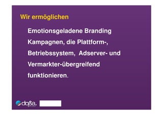 Wir ermöglichen

  Emotionsgeladene Branding
  Kampagnen, die Plattform-,
  Betriebssystem, Adserver- und
  Vermarkter-übergreifend
  funktionieren.
 
