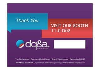 Thank You
                                               VISIT OUR BOOTH
                                               11.0 D02




The Netherlands | Germany | Italy | Spain | Brazil | South Africa | Switzerland | USA
DQ&A Media Group DACH Lange Reihe 29. 20099 Hamburg Germany | +49 40 27885 5302 info@dqna.com
 