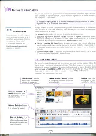 '"..,'

:I

HD I!I-O-N. DEAII,.-DIOY--ry-,DEO*
Actualmente es común la grabación de vídeos caseros con una cámara digital una web
cam o incluso un dispositivo móvil Una vez realizada la grabación se puede ver ta co
Tno

,

r=.¿A
*

"i I

se reglstrÓ o bien editarla

La edición de vídeo y audio es el proceso mediante el cual se modifican los vídeos
originales con el fin de meiorar su apariencia.

Aunque también se puede corregir el sonido grabado habitualmente solo se retoca el vídeo Así al hablar de edición de audio y vídeo, en la práctica nos solemos referir Únicamente a la ediciÓn de vídeo

APRENDEAPENsAR

Las etapas fundamentales del proceso de ediclÓn de vídeo son tres

Gracas al proceso de edlción se puede

x Captura e importación de vídeo y audio.

a

a ediclón de vídeo y audio?

Medrante 1a captura, se transfiere la infor
mación cle video y audio al ordenador Si los vídeos ya exrsten dentro del ordenador
en formato dlgital el proceso se denomina importación de vídeo

Si

te interesa el tema entTa en:

x Edición y montaje del vídeo. Consta de varios procesos, entre los que cabe desta-

mejorar y aterar el contendo de un vÍdeo. ¿Crees que existe algún ímite ético

car el montaje de diversas escenas, su recorte, la adic ón de titulos y transtcrones entre escenas, la incorporación de una banda sonora o una narración acerca del conte-

http://tico.aprenderapensar.net/
y parliclpa en

e

debate

nido, etc.

x Exportación del vídeo. En esta fase, se guarda todo

el trabajo realtzado en un fiche-

ro único para poder reproducirlo posteriormente

;f

.€

AVS Video

Editor

De entre los múltiples programas de edición uno que perrnite realtzar vldeos de
forma versái I y con buena calldad es AVS Video Editor Este programa forma parte de un
paquete de software orientado a la edición multimedia, que se puede descargar de la
página www.e-sm.net/06ticobachO5, en una versión de prueba que incluye todas sus
funciones Se recomrenda nstalar el paquete completo (AVSlnstallPack.exe).
La interfaz que presenta es la siguiente:

!
;

; ::l:lt:

t

1i:9t"T1_l
'!i

Monitor. Sirve para
previsualizar el vídeo

Área de archivos y efectos. Muestra

Menú superior. Consta de
las opciones comunes en

los clips y otros elementos con los que
vamos a trabajar.

que estamos editando.

_

i

il;, d";;;;;" ;":

edición. Muestra las distintas posibilidades a la hora i*-'---"'-""'""*"'
de editar un

vídeo.

:

Botones Centrales. Se usan
para acceder de forma rápida
a las opciones de edición.

X

Área de trabajo. Es el

ffit**e

iú:a¡:21.0
i,

lugar en el que se sitúan los

clips que deseamos añadir
y modificar en el vídeo que
estamos creando.

d ñl

1:

tr

{l

¡¡

g$laboed ffi¡¡+¡r¿¡ ffi*'o6onu, a!r!0:1?.

I

¡trl¡r,?.?

¿nror:l

3

rlrllr+5,{

, r0m'
00:¡:$¡,5

 