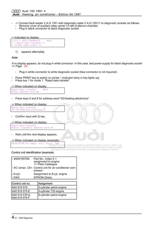 Protected by copyright. Copying for private or commercial purposes, in part or in whole, is not
permitted unless authorised by AUDI AG. AUDI AG does not guarantee or accept any liability
with respect to the correctness of information in this document. Copyright by AUDI AG.
- -> Connect fault reader V.A.G 1551 with diagnostic cable V.A.G 1551/1 to diagnostic sockets as follows:
- Remove cover of auxiliary relay carrier l in left of plenum chamber.
- Plug in black connector to black diagnostic socket.
-> Indicated on display:
V.A.G - SELF DIAGNOSIS HELP
1 - Rapid data transfer 1)
2 -Flash code output 1)
1) appears alternately
Note:
If no display appears, do not plug in white connector. In this case, test power supply for black diagnostic socket
=> Page 55 .
- Plug in white connector to white diagnostic socket (blue connector is not required).
- Press PRINT key to switch on printer - (indicator lamp in key lights up).
- Press key 1 for mode 1, "Rapid data transfer".
-> When indicated on display:
Rapid data transfer HELP
Enter address word XX
- Press keys 0 and 8 for address word "AC/heating electronics".
-> When indicated on display:
Rapid data transfer Q
08 -AC/heating electronics
- Confirm input with Q key.
-> When indicated on display:
Rapid data transfer
Tester transmits address word 08
- Wait until the next display appears.
-> When indicated on display (example):
4A0919579X AC compr. ctrl. 6-cyl. DXX
⇒
Control unit identification (example)
- 4A0919579X: Part No.; Index X =
assignment to engine
=> Parts Catalogue
- AC compr. Ctrl.: Control unit for air conditioner com‐
pressor
- 6-cyl.: Assignment to 6-cyl. engine
- DXX: EPROM (Data)
Control unit no. Assignment
4A0 919 579 5-cylinder petrol engine
4A0 919 579 E 5-cylinder TDI engine
4A0 919 579 A,
4A0 919 579 F
6-cylinder petrol engine
Audi 100 1991 ➤
Heating, air conditioner - Edition 04.1997
401 - Self-diagnosis
 