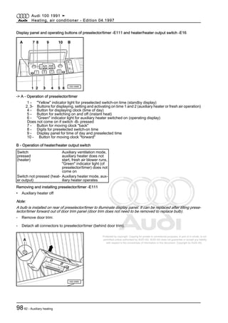 Protected by copyright. Copying for private or commercial purposes, in part or in whole, is not
permitted unless authorised by AUDI AG. AUDI AG does not guarantee or accept any liability
with respect to the correctness of information in this document. Copyright by AUDI AG.
Display panel and operating buttons of preselector/timer -E111 and heater/heater output switch -E16
-> A - Operation of preselector/timer
1 - "Yellow" indicator light for preselected switch-on time (standby display)
2, 3- Buttons for displaying, setting and activating on time 1 and 2 (auxiliary heater or fresh air operation)
4 - Button for displaying clock (time of day)
5 - Button for switching on and off (instant heat)
6 - "Green" indicator light for auxiliary heater switched on (operating display)
Does not come on if switch -B- pressed
7 - Button for moving clock "back"
8 - Digits for preselected switch-on time
9 - Display panel for time of day and preselected time
10 - Button for moving clock "forward"
B - Operation of heater/heater output switch
Switch
pressed
(heater)
Auxiliary ventilation mode,
auxiliary heater does not
start, fresh air blower runs,
"Green" indicator light (of
preselector/timer) does not
come on
Switch not pressed (heat‐
er output)
Auxiliary heater mode, aux‐
iliary heater operates
Removing and installing preselector/timer -E111
• Auxiliary heater off
Note:
A bulb is installed on rear of preselector/timer to illuminate display panel. It can be replaced after tilting prese‐
lector/timer forward out of door trim panel (door trim does not need to be removed to replace bulb).
- Remove door trim:
- Detach all connectors to preselector/timer (behind door trim).
Audi 100 1991 ➤
Heating, air conditioner - Edition 04.1997
9882 - Auxiliary heating
 