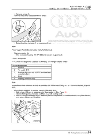 Protected by copyright. Copying for private or commercial purposes, in part or in whole, is not
permitted unless authorised by AUDI AG. AUDI AG does not guarantee or accept any liability
with respect to the correctness of information in this document. Copyright by AUDI AG.
- -> Remove screw -A-.
- Remove bracket for preselector/timer -arrow-.
- -> Separate wiring harness -A- to preselector/timer.
Note:
Power supply has to be interrupted (risk of short circuit).
- Attach connector -B-
- Use connector housing 893 971 635 and relevant plug contacts
Contact assignment
=> "Current flow diagrams, Electrical fault finding and fitting locations" binder
Contact Assignment
1 Positive
2 To switch -E16
3 Positive of control unit -J162 (if auxiliary heat‐
er switched on)
4 Earth
5 Lighting (terminal 58d)
Note:
If preselector/timer removed is to be re-installed, use connector housing 893 971 995 and relevant plug con‐
tacts.
- If door trim is replaced in addition, carry out following work:
- Drill a hole ø 12 mm, in bottom area of door pocket => Fig., Page 99 .
- After installing wiring harness, seal hole (e.g. with sealing cord).
- Match up wiring harness to rear of door trim (it should be possible to install speaker housing free of stress)
and secure it to prevent it rattling.
Audi 100 1991 ➤
Heating, air conditioner - Edition 04.1997
1.5 - Auxiliary heater components 99
 
