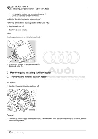 Protected by copyright. Copying for private or commercial purposes, in part or in whole, is not
permitted unless authorised by AUDI AG. AUDI AG does not guarantee or accept any liability
with respect to the correctness of information in this document. Copyright by AUDI AG.
- -> Insert plug contact into connector housing -A-.
- Check operation of preselector/timer:
=> Binder "Fault finding heater, air conditioner"
Removing and installing auxiliary heater control unit -J162
• Ignition switched off
- Remove second battery.
Note:
Insulate positive terminal (risk of short circuit).
- -> Remove bracket for second battery -A-.
- Loosen 2 nuts -B-.
2 - Removing and installing auxiliary heater
2.1 - Removing and installing auxiliary heater
not Audi S4
• Auxiliary heater and ignition switched off
Removal
- -> Interrupt power supply to series resistor -A- of radiator fan -N39 (risk of short circuit); for example, remove
fuse for this purpose:
Audi 100 1991 ➤
Heating, air conditioner - Edition 04.1997
10082 - Auxiliary heating
 