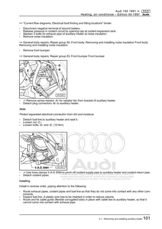 Protected by copyright. Copying for private or commercial purposes, in part or in whole, is not
permitted unless authorised by AUDI AG. AUDI AG does not guarantee or accept any liability
with respect to the correctness of information in this document. Copyright by AUDI AG.
=> "Current flow diagrams, Electrical fault finding and fitting locations" binder
- Disconnect negative terminal of second battery.
- Release pressure in coolant circuit by opening cap at coolant expansion tank.
- Slacken 3 bolts for exhaust pipe of auxiliary heater at noise insulation.
- Remove noise insulation.
=> General body repairs; Repair group 50; Front body; Removing and installing noise insulation Front body
Removing and installing noise insulation
- Remove front bumper:
=> General body repairs; Repair group 63; Front bumper Front bumper
- -> Remove series resistor -A- for radiator fan from bracket of auxiliary heater.
- Detach plug connectors -B- to auxiliary heater.
Note:
Protect separated electrical connection from dirt and moisture.
- Detach fuel line to auxiliary heater and seal it.
- Loosen nut -C-.
- Loosen bolts -D- and -E- (10 Nm).
- -> Use hose clamps V.A.G 3094 to pinch off coolant supply pipe to auxiliary heater and coolant return pipe.
- Detach coolant pipes.
Installing
Install in reverse order, paying attention to the following:
- Route exhaust pipes, coolant pipes and fuel line so that they do not come into contact with any other com‐
ponents.
- Inspect fuel line: A plastic wire has to be inserted in order to reduce volume.
- Route and fix cable guide (flexible corrugated tube) in place with cable ties to auxiliary heater, so that it
cannot come into contact with exhaust pipe.
Audi 100 1991 ➤
Heating, air conditioner - Edition 04.1997
2.1 - Removing and installing auxiliary heater 101
 