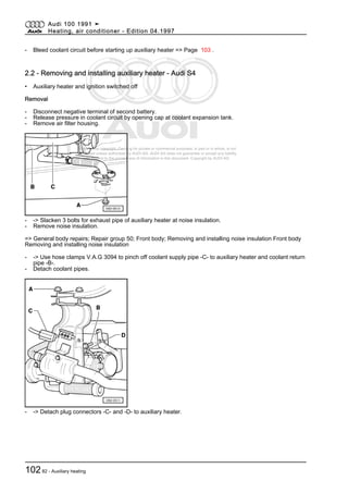 Protected by copyright. Copying for private or commercial purposes, in part or in whole, is not
permitted unless authorised by AUDI AG. AUDI AG does not guarantee or accept any liability
with respect to the correctness of information in this document. Copyright by AUDI AG.
- Bleed coolant circuit before starting up auxiliary heater => Page 103 .
2.2 - Removing and installing auxiliary heater - Audi S4
• Auxiliary heater and ignition switched off
Removal
- Disconnect negative terminal of second battery.
- Release pressure in coolant circuit by opening cap at coolant expansion tank.
- Remove air filter housing.
- -> Slacken 3 bolts for exhaust pipe of auxiliary heater at noise insulation.
- Remove noise insulation.
=> General body repairs; Repair group 50; Front body; Removing and installing noise insulation Front body
Removing and installing noise insulation
- -> Use hose clamps V.A.G 3094 to pinch off coolant supply pipe -C- to auxiliary heater and coolant return
pipe -B-.
- Detach coolant pipes.
- -> Detach plug connectors -C- and -D- to auxiliary heater.
Audi 100 1991 ➤
Heating, air conditioner - Edition 04.1997
10282 - Auxiliary heating
 