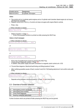 Protected by copyright. Copying for private or commercial purposes, in part or in whole, is not
permitted unless authorised by AUDI AG. AUDI AG does not guarantee or accept any liability
with respect to the correctness of information in this document. Copyright by AUDI AG.
Control unit no. Assignment
4A0 919 579 C 4-cylinder TDI engine
Notes:
◆ The control unit on 4-cylinder petrol engines and on 5-cylinder swirl chamber diesel engine do not have a
self-diagnosis capability.
◆ Replace control unit if Part no. of control unit does not agree with engine fitted to vehicle.
- Press ⇒key.
-> When indicated on display:
Rapid data transfer HELP
Select function XX
- Select a function => Page 5 .
- A list of the possible functions is printed out after pressing the HELP key:
Notes on fault messages:
-> When indicated on display:
Control unit does not answer! HELP
or
Rapid data transfer HELP
K-line not switching to earth
or
Rapid data transfer HELP
K-line not switching to positive
- Print a list of possible fault causes by pressing the HELP key.
- Check wiring of diagnostic socket => Page 55 .
- In addition, test power supply and earth connection to magnetic clutch control unit -J153
=> "Current flow diagrams, Electrical fault finding and fitting locations" binder
- After rectifying possible causes of fault, re-enter 0 and 8 for "AC/heating electronics" and confirm entry with
Q key.
-> When indicated on display:
Rapid data transfer HELP
Communication fault
- Separate wiring between individual systems =>Page 58 and check wiring.
2.3 - Overview of function selection
Page
01 - Interrogating control unit version 3
02 - Interrogating fault memory 6
03 - Final control diagnosis 9
08 - Reading measured value block 11
Further functions which are printed off after pressing the HELP key can be ignored.
Audi 100 1991 ➤
Heating, air conditioner - Edition 04.1997
2.2 - Connecting fault reader V.A.G 1551 and selecting functions 5
 
