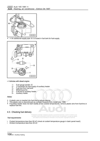 Protected by copyright. Copying for private or commercial purposes, in part or in whole, is not
permitted unless authorised by AUDI AG. AUDI AG does not guarantee or accept any liability
with respect to the correctness of information in this document. Copyright by AUDI AG.
◆ -> An additional supply pipe -A- is routed in fuel tank for fuel supply.
-> Vehicles with diesel engine
1 - Fuel gauge sender -G
2 - T-connector for fuel supply of auxiliary heater
3 - Fuel line from fuel tank
4 - Metering pump
5 - Fuel line to auxiliary heater
6 - Auxiliary heater
Notes:
◆ A plastic wire is inserted into fuel line to reduce volume.
◆ This plastic wire is discontinued as a phase measure from model year 1996.
◆ If auxiliary heater does not start readily at low outside temperatures, remove plastic wire from fuel line or
replace fuel line.
4.3 - Checking fuel delivery
Test requirements:
• Coolant temperature less than 50 oC (check at coolant temperature gauge in dash panel insert)
• Ambient temperature less than 20 oC
Audi 100 1991 ➤
Heating, air conditioner - Edition 04.1997
10682 - Auxiliary heating
 