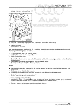 Protected by copyright. Copying for private or commercial purposes, in part or in whole, is not
permitted unless authorised by AUDI AG. AUDI AG does not guarantee or accept any liability
with respect to the correctness of information in this document. Copyright by AUDI AG.
• Voltage of second battery at least 11 V
• Sufficient fuel in tank (fuel gauge in dash panel insert must not be in red zone).
- Switch off ignition.
- Remove noise insulation.
=> General body repairs; Repair group 50; Front body; Removing and installing noise insulation Front body
Removing and installing noise insulation
- -> Disconnect fuel line -A- at auxiliary heater.
- Hold fuel line into measuring vessel -B-.
- Switch on auxiliary heater.
- Switch off auxiliary heater as soon as fuel flows out of fuel line into measuring vessel and wait until fuel has
stopped flowing.
- Empty measuring vessel and once again hold fuel line into vessel.
- Switch on auxiliary heater (Start of measurement).
Notes:
◆ If ambient temperature is more than 20 oC, this can result in an incorrect measurement because of fuel
evaporation.
◆ Bubbles of vapour should not be present.
◆ If metering pump does not start pumping 30 seconds after switching on auxiliary heater:
=> Binder "Fault finding heater, air conditioner"
- Measure voltage of second battery.
- Measure fuel delivery of metering pump after completion of repeat start (green indicator light in preselector/
timer is no longer illuminated about 5 minutes after switching on auxiliary heater).
- Compare quantity delivered with specified quantity in diagram:
Audi 100 1991 ➤
Heating, air conditioner - Edition 04.1997
4.3 - Checking fuel delivery 107
 