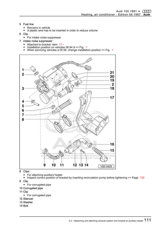 Protected by copyright. Copying for private or commercial purposes, in part or in whole, is not
permitted unless authorised by AUDI AG. AUDI AG does not guarantee or accept any liability
with respect to the correctness of information in this document. Copyright by AUDI AG.
5 Fuel line
◆ Remains in vehicle
◆ A plastic wire has to be inserted in order to reduce volume
6 Clip
◆ For intake noise suppresser
7 Intake noise suppresser
◆ Attached to bracket -item 17 -
◆ Installation position on vehicles 06.94 ä => Fig. 1
◆ When servicing vehicles ä 05.94, change installation position => Fig. 1
8 Clips
◆ For attaching auxiliary heater
◆ Inspect correct position of bracket by inserting recirculation pump before tightening => Page 132
9 Clip
◆ For corrugated pipe
10 Corrugated pipe
11 Clip
◆ For corrugated pipe
12 Silencer
13 Washer
14 Bolt
Audi 100 1991 ➤
Heating, air conditioner - Edition 04.1997
5.2 - Detaching and attaching exhaust system and bracket at auxiliary heater 111
 
