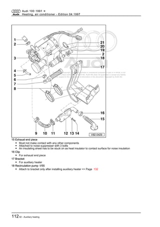 Protected by copyright. Copying for private or commercial purposes, in part or in whole, is not
permitted unless authorised by AUDI AG. AUDI AG does not guarantee or accept any liability
with respect to the correctness of information in this document. Copyright by AUDI AG.
15 Exhaust end piece
◆ Must not make contact with any other components
◆ Attached to noise suppresser with 3 bolts
◆ An insulating sheet has to be stuck on as heat insulator to contact surface for noise insulation
16 Clip
◆ For exhaust end piece
17 Bracket
◆ For auxiliary heater
18 Recirculation pump -V55
◆ Attach to bracket only after installing auxiliary heater => Page 132
Audi 100 1991 ➤
Heating, air conditioner - Edition 04.1997
11282 - Auxiliary heating
 