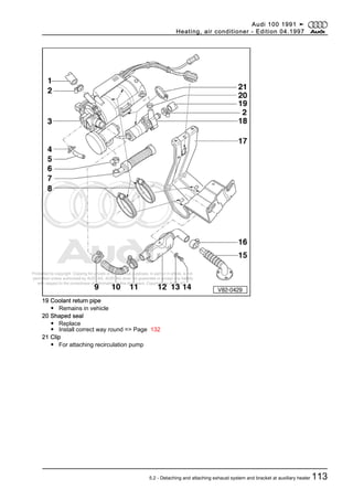Protected by copyright. Copying for private or commercial purposes, in part or in whole, is not
permitted unless authorised by AUDI AG. AUDI AG does not guarantee or accept any liability
with respect to the correctness of information in this document. Copyright by AUDI AG.
19 Coolant return pipe
◆ Remains in vehicle
20 Shaped seal
◆ Replace
◆ Install correct way round => Page 132
21 Clip
◆ For attaching recirculation pump
Audi 100 1991 ➤
Heating, air conditioner - Edition 04.1997
5.2 - Detaching and attaching exhaust system and bracket at auxiliary heater 113
 