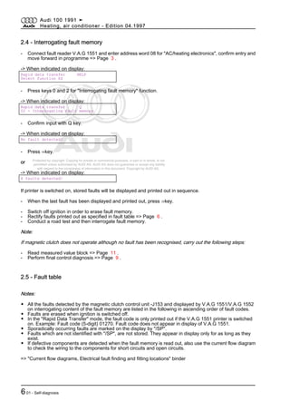 Protected by copyright. Copying for private or commercial purposes, in part or in whole, is not
permitted unless authorised by AUDI AG. AUDI AG does not guarantee or accept any liability
with respect to the correctness of information in this document. Copyright by AUDI AG.
2.4 - Interrogating fault memory
- Connect fault reader V.A.G 1551 and enter address word 08 for "AC/heating electronics", confirm entry and
move forward in programme => Page 3 .
-> When indicated on display:
Rapid data transfer HELP
Select function XX
- Press keys 0 and 2 for "Interrogating fault memory" function.
-> When indicated on display:
Rapid data transfer Q
02 - Interrogating fault memory
- Confirm input with Q key.
-> When indicated on display:
No fault detected!
- Press ⇒key.
or
-> When indicated on display:
X faults detected!
If printer is switched on, stored faults will be displayed and printed out in sequence.
- When the last fault has been displayed and printed out, press ⇒key.
- Switch off ignition in order to erase fault memory.
- Rectify faults printed out as specified in fault table => Page 6 .
- Conduct a road test and then interrogate fault memory.
Note:
If magnetic clutch does not operate although no fault has been recognised, carry out the following steps:
- Read measured value block => Page 11 .
- Perform final control diagnosis => Page 9 .
2.5 - Fault table
Notes:
◆ All the faults detected by the magnetic clutch control unit -J153 and displayed by V.A.G 1551/V.A.G 1552
on interrogating content of the fault memory are listed in the following in ascending order of fault codes.
◆ Faults are erased when ignition is switched off.
◆ In the "Rapid Data Transfer" mode, the fault code is only printed out if the V.A.G 1551 printer is switched
on. Example: Fault code (5-digit) 01270. Fault code does not appear in display of V.A.G 1551.
◆ Sporadically occurring faults are marked on the display by "/SP".
◆ Faults which are not identified with "/SP", are not stored. They appear in display only for as long as they
exist.
◆ If defective components are detected when the fault memory is read out, also use the current flow diagram
to check the wiring to the components for short circuits and open circuits.
=> "Current flow diagrams, Electrical fault finding and fitting locations" binder
Audi 100 1991 ➤
Heating, air conditioner - Edition 04.1997
601 - Self-diagnosis
 