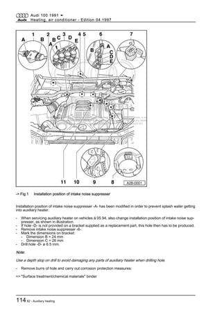 Protected by copyright. Copying for private or commercial purposes, in part or in whole, is not
permitted unless authorised by AUDI AG. AUDI AG does not guarantee or accept any liability
with respect to the correctness of information in this document. Copyright by AUDI AG.
-> Fig.1 Installation position of intake noise suppresser
Installation position of intake noise suppresser -A- has been modified in order to prevent splash water getting
into auxiliary heater.
- When servicing auxiliary heater on vehicles ä 05.94, also change installation position of intake noise sup‐
presser, as shown in illustration.
- If hole -D- is not provided on a bracket supplied as a replacement part, this hole then has to be produced.
- Remove intake noise suppresser -6-.
- Mark the dimensions on bracket:
- Dimension B = 24 mm
- Dimension C = 26 mm
- Drill hole -D- ø 6.5 mm.
Note:
Use a depth stop on drill to avoid damaging any parts of auxiliary heater when drilling hole.
- Remove burrs of hole and carry out corrosion protection measures:
=> "Surface treatment/chemical materials" binder
Audi 100 1991 ➤
Heating, air conditioner - Edition 04.1997
11482 - Auxiliary heating
 