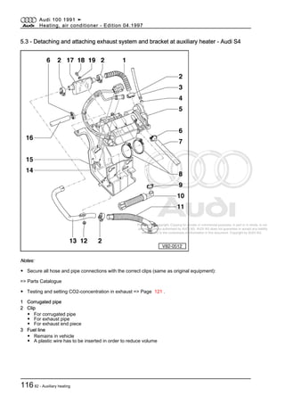 Protected by copyright. Copying for private or commercial purposes, in part or in whole, is not
permitted unless authorised by AUDI AG. AUDI AG does not guarantee or accept any liability
with respect to the correctness of information in this document. Copyright by AUDI AG.
5.3 - Detaching and attaching exhaust system and bracket at auxiliary heater - Audi S4
Notes:
◆ Secure all hose and pipe connections with the correct clips (same as original equipment):
=> Parts Catalogue
◆ Testing and setting CO2-concentration in exhaust => Page 121 .
1 Corrugated pipe
2 Clip
◆ For corrugated pipe
◆ For exhaust pipe
◆ For exhaust end piece
3 Fuel line
◆ Remains in vehicle
◆ A plastic wire has to be inserted in order to reduce volume
Audi 100 1991 ➤
Heating, air conditioner - Edition 04.1997
11682 - Auxiliary heating
 